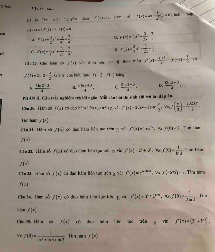 ng thời Câu 17. M.--
Câu 28. Tìm một nguyên hàm F(x)cia hàm số f(x)=ax+ b/x^2 (x!= 0) ,biết rằng
F(-1)=1,F(1)=4,f(1)=0
ân
A. F(x)= 3/2 x^2+ 3/4x - 7/4 .
B. F(x)= 3/4 x^2- 3/2x - 7/4 .
trị C. F(x)= 3/4 x^2+ 3/2x + 7/4 .
D. F(x)= 3/2 x^2- 3/2x - 1/2 .
Câu 29. Cho hàm số f(x) xác định trên 111 0 thóa mãn f'(x)= (x+1)/x^2 ,f(-2)= 3/2  và
i f(2)=2ln 2- 3/2 . Giá trị của biểu thức f(-1)+f(4) bằng
A.  (6ln 2-3)/4 . B.  (6ln 2+3)/4 . C.  (8ln 2+3)/4 . D.  (8ln 2-3)/4 .
PHẢN II. Câu trắc nghiệm trả lời ngắn. Mỗi câu hồi thí sinh chỉ trả lời đáp án.
Câu 30. Hàm số f(x) có đạo hàm liên tục trên R và: f'(x)=2024-2sin^2 x/2 ,forall x,f( π /2 )= 2023π /2 .
Tìm hàm f(x)
Câu 31. Hàm số f(x) có đạo hàm liên tục trên p và: f'(x)=1+e^(2x) , ∀x, f(0)=2. Tìm hàm
f(x)
Câu 32, Hàm số f(x) có đạo hàm liên tục trên p và: f'(x)=2^x+3^x , ∀x, f(0)= 1/ln 3 . Tìm hàm
f(x)
Câu 33. Hàm số f(x) có đạo hàm liên tục trên p và: f'(x)=e^(3x+2024),forall x,f(-675)=1. Tìm hàm
f(x)
Câu 34. Hàm số f(x) có đạo hàm liên tục trên  và: f'(x)=3^(x+2).2^(2x+1) , ∀x, f(0)= 1/2ln 2  、Tim
hàm f(x)
Câu 35. Hàm số f(x) có dạo hàm liên tục trên R và: f'(x)=(3^x+5^x)^2. ..
x. .f(0)= 1/ln 5+ln 3+ln 2 . Tìm hàm f(x)