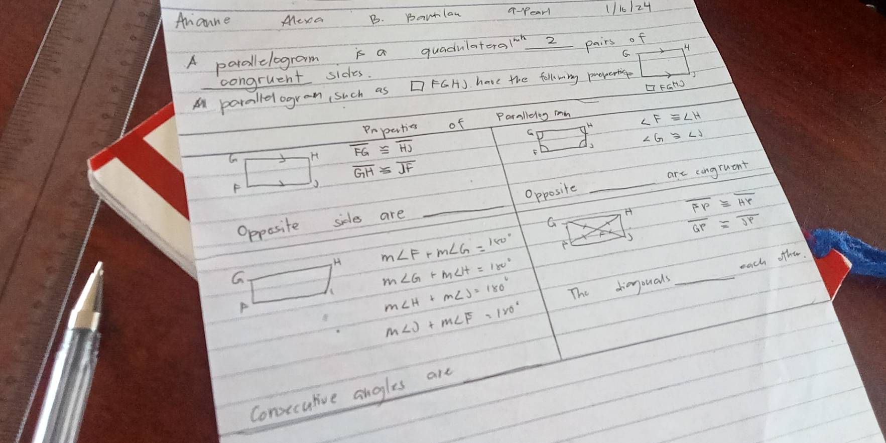 Ananne Mexa B. Bartlaw q-pearl 1110/24
A parallelogram is a quadulateraloh_ 2 pairs of
H
G
congruent sides.
□ FGH
Al parallelogran such as FGH). have the follwing preverting
Prperties of Porallelog mn
G H ∠ F≌ ∠ H
H overline FG≌ overline HJ
Is
F
overline GH≌ overline JF
F
_
Opposite _are congruent
H overline FP≌ overline HP
Opposite sides are
G
overline GP≌ overline JP
H m∠ F+m∠ G=180°
s
each other
G
m∠ G+m∠ H=180°
P
m∠ H+m∠ J=180°
The dianyouals
_
m∠ J+m∠ F=120°
Conxeculive angles are