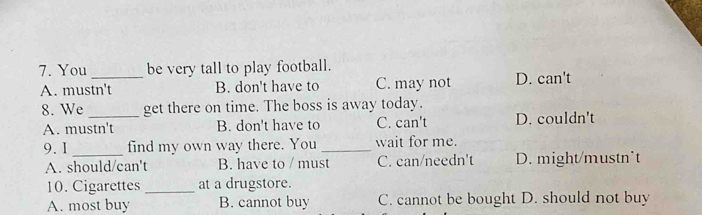 You _be very tall to play football.
A. mustn't B. don't have to C. may not D. can't
8. We _get there on time. The boss is away today.
A. mustn't B. don't have to C. can't D. couldn't
9. I _find my own way there. You _wait for me.
A. should/can't B. have to / must C. can/needn't D. might/mustn*t
10. Cigarettes _at a drugstore.
A. most buy B. cannot buy C. cannot be bought D. should not buy