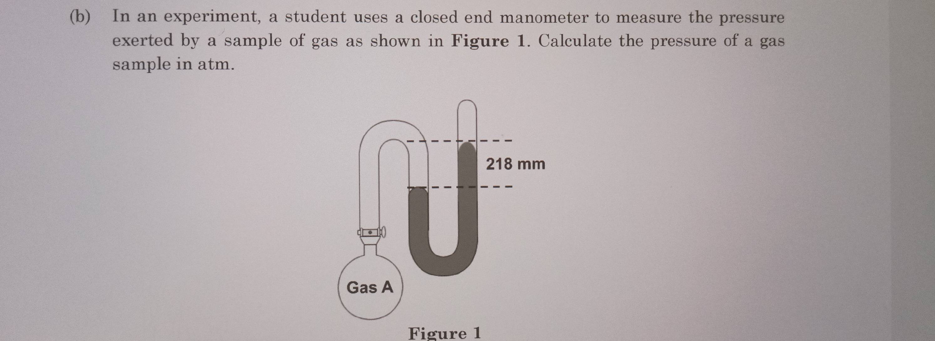 In an experiment, a student uses a closed end manometer to measure the pressure 
exerted by a sample of gas as shown in Figure 1. Calculate the pressure of a gas 
sample in atm. 
Figure 1