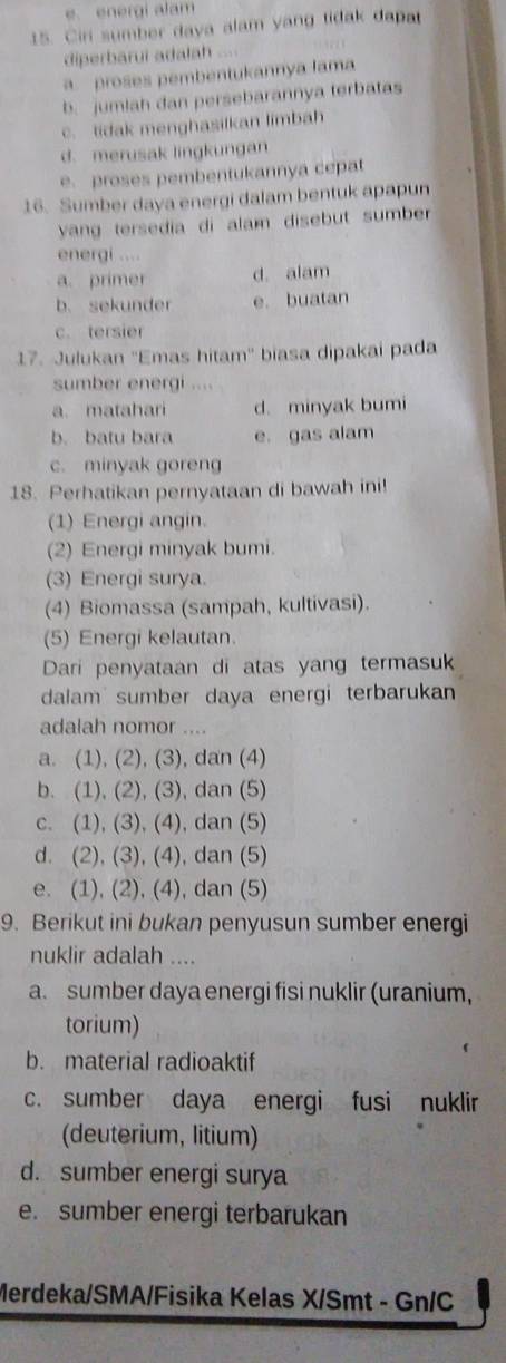 energi alam
15. Ciri sumber daya alam yang tidak dapat
diperbarui adalah
a proses pembentukannya lama
b. jumlah dan persebarannya terbatas
c. tidak menghasilkan limbah
d. merusak lingkungan
e. proses pembentukannya cepat
16. Sumber daya energi dalam bentuk apapun
yang tersedia di alam disebut sumber 
energi ....
a. primer d. alam
b. sekunder e. buatan
c. tersier
17. Julukan ''Emas hitam'' biasa dipakai pada
sumber energi ....
a. matahari d. minyak bumi
b. batu bara e. gas alam
c. minyak goreng
18. Perhatikan pernyataan di bawah ini!
(1) Energi angin.
(2) Energi minyak bumi.
(3) Energi surya.
(4) Biomassa (sampah, kultivasi).
(5) Energi kelautan.
Dari penyataan di atas yang termasuk
dalam sumber daya energi terbarukan
adalah nomor ....
a. (1), (2), (3), dan (4)
b. (1), (2), (3), dan (5)
c. (1), (3), (4), dan (5)
d. (2), (3), (4), dan (5)
e. (1), (2), (4), dan (5)
9. Berikut ini bukan penyusun sumber energi
nuklir adalah ....
a. sumber daya energi fisi nuklir (uranium,
torium)
b. material radioaktif
c. sumber daya energi fusi nuklir
(deuterium, litium)
d. sumber energi surya
e. sumber energi terbarukan
Merdeka/SMA/Fisika Kelas X/Smt - Gn/C