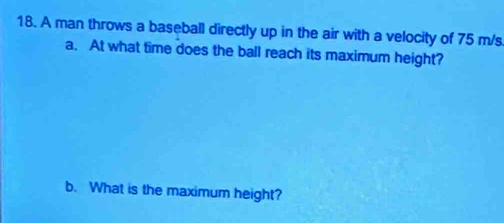 A man throws a baseball directly up in the air with a velocity of 75 m/s
a. At what time does the ball reach its maximum height? 
b. What is the maximum height?