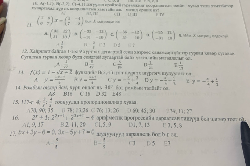 C、D, a DD, a,c E b, c, a
10. A(-1,1),B(-2,2),C(-4,1) юггуудэд орοйτοй гурваехннг коорддннатьн эхийн хувьд τэгиι хэмтэйгつор
хувнргахал лур нь коордннатын хавтгайн аль мечнд ориенх вэ?
AI BI, Ⅲ CII D Ⅲ E IV
11. beginpmatrix 7&8 6&7endpmatrix X=beginpmatrix 3&-4 7&-2endpmatrix 60л X матрицыг ол.
A. beginpmatrix 35&12 31&10endpmatrix B. beginpmatrix -35&-12 -31&-10endpmatrix C. beginpmatrix -35&-12 31&10endpmatrix D. beginpmatrix -35&12 -31&10endpmatrix Ε. Ийм Χ мατриц οлдοκτγй
A  3/5  B - 3/5 C3 D 5 E 7
12. Χайрцагт байгаа 1-ээс 9 хуртэлх дугаартай есен хθзроθс санамсаргуйгээр гурван хθзθр сугалав.
Сугалсан гурван хθзθр буглсондгой дугаартай байх уззглелйн магадιалыг ол.
A  1/27  B  5/42  C  5/84  D  1/21  E  1/13 
13. f(x)=1-sqrt(x+2) функцийг B(2,-1) цэгт шургэх шургэгч шулууныг ол.
A y= (-x-1)/4  B y= (x+1)/4  C y=- x/4 + 3/4  D y=- x/4 - 1/2  E y=- x/4 + 1/2 
14. Ромбын θндθр 3см, хурц θнцег нь 30° бοл ромбыη τалбайг ол.
A8 B16 C 18 D 32 E48
15. 117-r 4;  2/3 ; 4/3  тоонуудал ΠηроΠΙорцιиеоналниар хуваа
A70;90; 35 B 78; 13;26 ℃ 76; 13; 26 D 60; 45; 30 E74; 11; 27
16. 2^x+1;2^(2x+1);2^(3x+1)-4 арифметик прогресснйн лараалсан гишιуул бол элгээр τоог оी.
A1, 9, 17 B 2, 11, 20 C1,5, 9 D1, 7, 13 E 3, 5, 8
17. bx+3y-6=0,3x-5y+7=0 шулуунуул πараллель бол р-г ол.
A- 9/5  D 5 E7
B- 5/9  C3