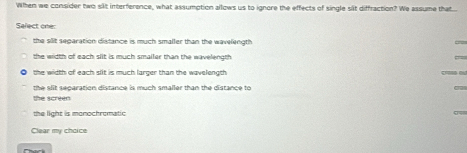 When we consider two slit interference, what assumption allows us to ignore the effects of single slit diffraction? We assume that...
Select one:
the slit separation distance is much smaller than the wavelength
the width of each slit is much smaller than the wavelength
the width of each sift is much larger than the wavelength
the slit separation distance is much smaller than the distance to
the screen
the light is monochromatic
Clear my choice