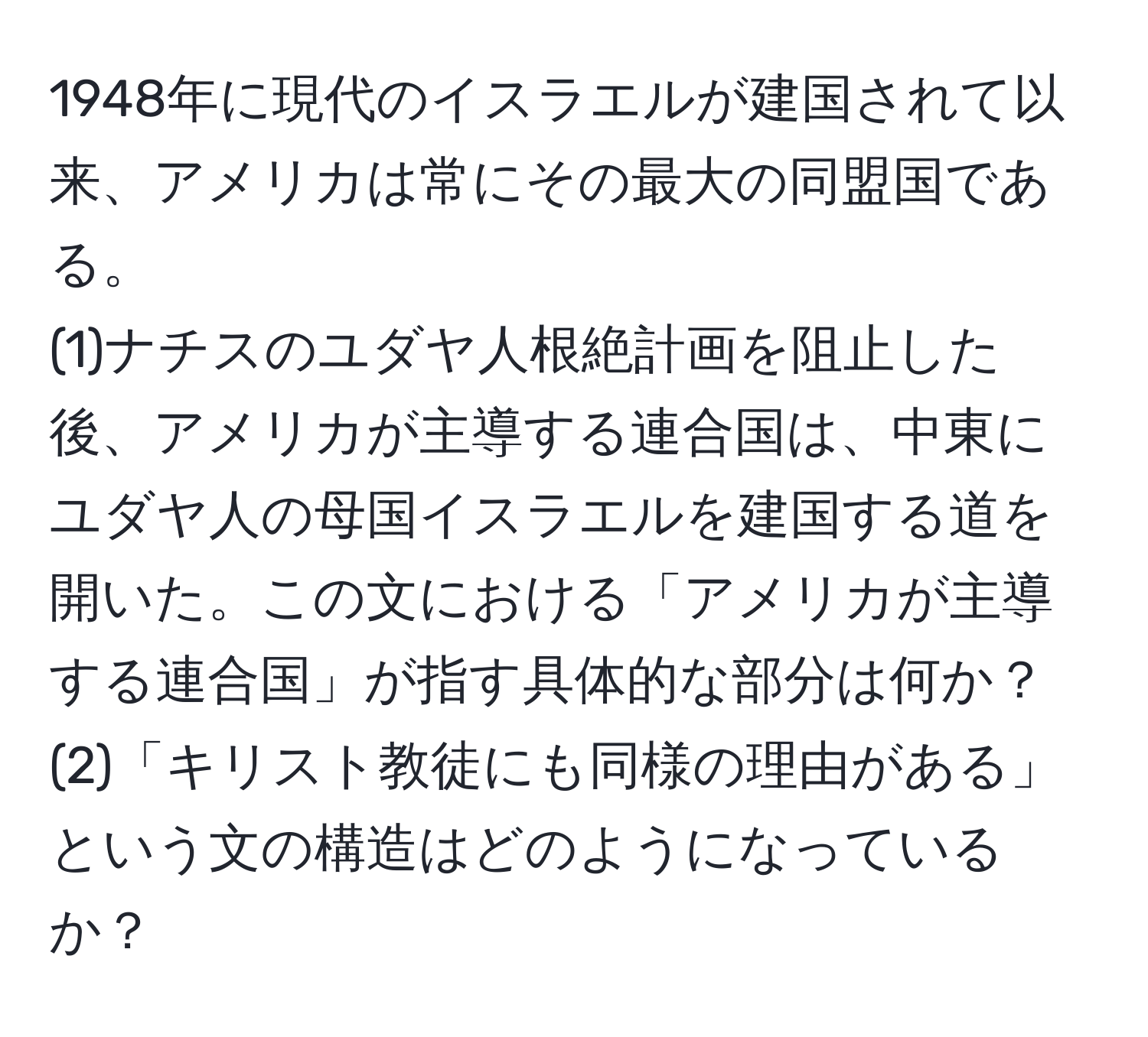 1948年に現代のイスラエルが建国されて以来、アメリカは常にその最大の同盟国である。  
(1)ナチスのユダヤ人根絶計画を阻止した後、アメリカが主導する連合国は、中東にユダヤ人の母国イスラエルを建国する道を開いた。この文における「アメリカが主導する連合国」が指す具体的な部分は何か？  
(2)「キリスト教徒にも同様の理由がある」という文の構造はどのようになっているか？