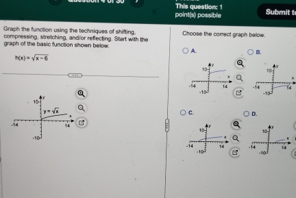 This question: 1
point(s) possible Submit t
Graph the function using the techniques of shifting. Choose the correct graph below.
compressing, stretching, and/or reflecting. Start with the
graph of the basic function shown below.
A. B.
h(x)=sqrt(x-6)
γ
10
χ
-103
-14 14
C. D.
 
 
B