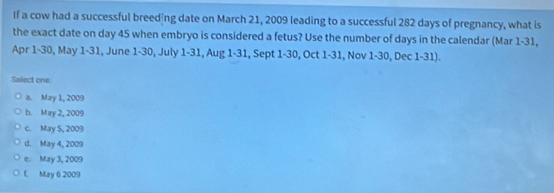 If a cow had a successful breeding date on March 21, 2009 leading to a successful 282 days of pregnancy, what is
the exact date on day 45 when embryo is considered a fetus? Use the number of days in the calendar (Mar 1-31,
Apr 1-30, May 1-31, June 1-30, July 1-31, Aug 1-31, Sept 1-30, Oct 1-31, Nov 1-30, Dec 1-31).
Select one:
a. May 1, 2009
b. May 2, 2009
c. May 5, 2009
d. May 4, 2009
e. May 3, 2009
May 6 2009