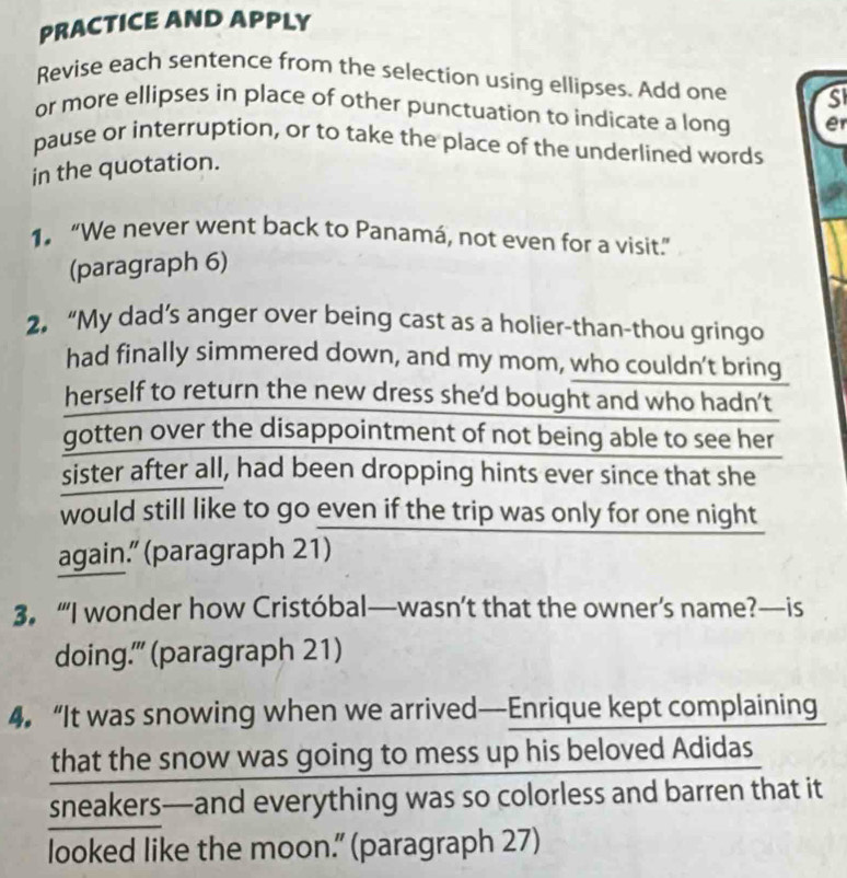 PRACTICE AND APPLY 
Revise each sentence from the selection using ellipses. Add one SI 
or more ellipses in place of other punctuation to indicate a long er 
pause or interruption, or to take the place of the underlined words 
in the quotation. 
1. “We never went back to Panamá, not even for a visit.” 
(paragraph 6) 
2. “My dad’s anger over being cast as a holier-than-thou gringo 
had finally simmered down, and my mom, who couldn't bring 
herself to return the new dress she'd bought and who hadn’t 
gotten over the disappointment of not being able to see her 
sister after all, had been dropping hints ever since that she 
would still like to go even if the trip was only for one night 
again.” (paragraph 21) 
3. “I wonder how Cristóbal—wasn’t that the owner’s name?—is 
doing'" (paragraph 21) 
4. “It was snowing when we arrived—Enrique kept complaining 
that the snow was going to mess up his beloved Adidas 
sneakers—and everything was so colorless and barren that it 
looked like the moon.” (paragraph 27)