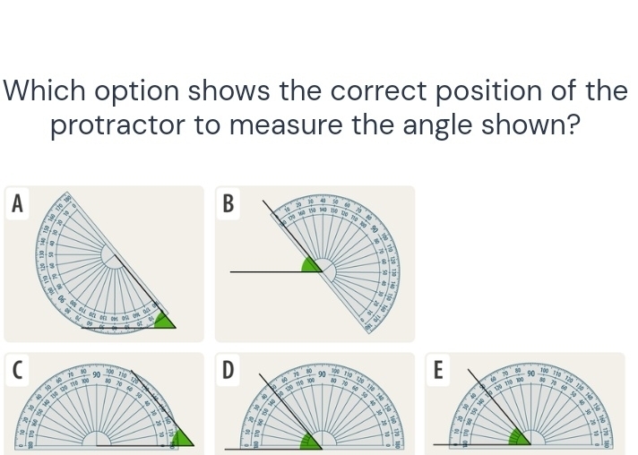 Which option shows the correct position of the 
protractor to measure the angle shown? 
i 190 D i T 80 100 8 190 E p 70 80 90 1oo 
C ip 100 90 8 70 in
1 0 120 li 
φ 
a 150 120 218
119 70 178 100 4 70
R2d rio
133 84
43
a 2 120 6 5 :
10
5
8
6 B
5
%
a
3
i 
a
2
2; 
、 8