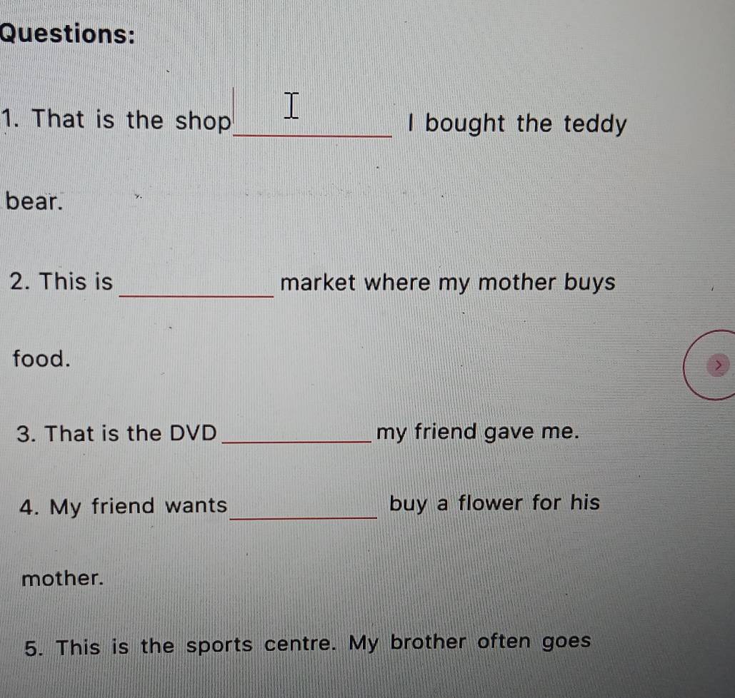 That is the shop_ I bought the teddy 
bear. 
_ 
2. This is market where my mother buys 
food. 
> 
3. That is the DVD _my friend gave me. 
4. My friend wants_ buy a flower for his 
mother. 
5. This is the sports centre. My brother often goes