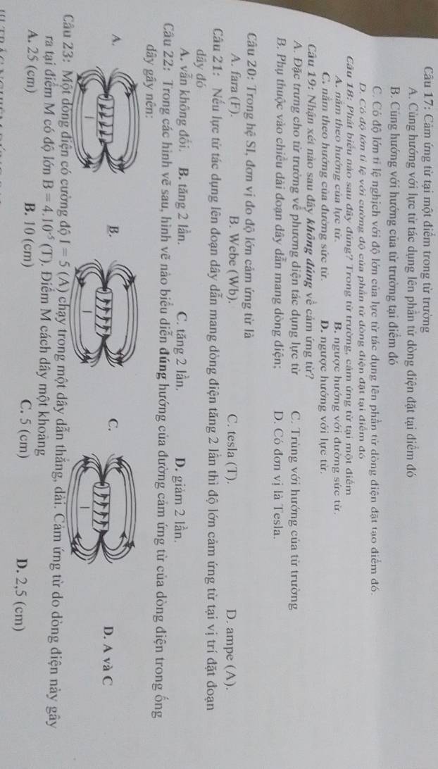 Cảm ứng từ tại một điểm trong từ trường
A. Cùng hướng với lực từ tác dụng lên phần tử dòng điện đặt tại điểm đó
B. Cùng hướng với hướng của từ trường tại điểm đó
C. Có độ lớn tỉ lệ nghịch với độ lớn của lực từ tác dụng lên phần tử dòng điện đặt tạo điểm đó.
D. Có độ lớn tỉ lệ với cường độ của phần tử đòng điện đặt tại điểm đó
Câu 18: Phát biểu nào sau đây đúng? Trong từ trường, cảm ứng từ tại một điểm
A. năm theo hướng của lực từ B. ngược hướng với đường sức từ.
C. nằm theo hướng của đường sức từ. D. ngược hướng với lực từ.
Câầu 19: Nhận xét nào sau đây không đúng về cảm ứng từ?
A. Đặc trưng cho từ trường về phương diện tác dụng lực từ C. Trùng với hướng của từ trường
B. Phụ thuộc vào chiều dài đoạn dây dẫn mang dòng điện; D. Có đơn vị là Tesla.
Câu 20: Trong hệ SI, đơn vị đo độ lớn cảm ứng từ là
A. fara (F). B. Webe (Wb). C. tesla (T). D. ampe (A).
Câu 21: Nếu lực từ tác dụng lên đoạn dây dẫn mang dòng điện tăng 2 lần thì độ lớn cảm ứng từ tại vị trí đặt đoạn
dāy đó
A. vẫn không đổi. B. tăng 2 lần. C. tăng 2 lần. D. giảm 2 lần.
Câu 22: Trong các hình vẽ sau, hình vẽ nào biểu diễn đúng hướng của đường cảm ứng từ của dòng điện trong ống
dây gây nên:
B.
C.
A.D. A và C
Câu 23: Một đóng điện có cường độ I=5 (A) chạy trong một dây dẫn thắng, dài. Cảm ứng từ do dòng điện này gây
ra tại điểm M có độ lớn B=4.10^(-5)(T). Điểm M cách dây một khoảng
A. 25 (cm) B. 10 (cm) C. 5 (cm) D. 2,5 (cm)