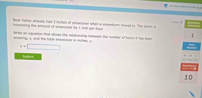 or hawe pru to cnwet fr f 
Video ⑥ Queatines 
Bear Valley already had 3 inches of snowcover when a snowstorm moved in. The storm is answered 
increasing the amount of snowcover by 1 inch per hour. 
Write an equation that shows the relationship between the number of hours it has been
1
snowing, x, and the total snowcover in inches, y. elapend Tims
y=□
Submit 
21 
4E Of 100 0 SmartScore
10