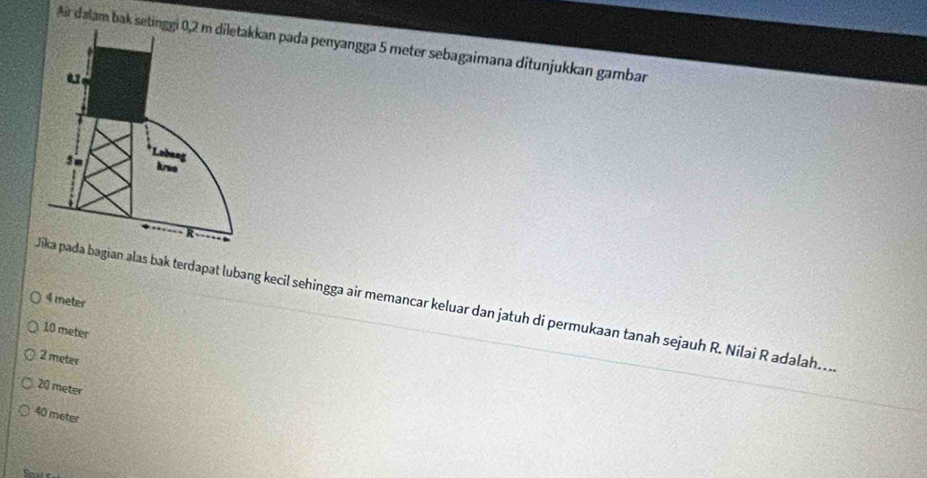 Ar dalam bak sean pada penyangga 5 meter sebagaimana ditunjukkan gambar
4 meter
bagian alas bak terdapat lubang kecil sehingga air memancar keluar dan jatuh di permukaan tanah sejauh R. Nilai R adalah..
10 meter
2 meter
20 meter
40 meter