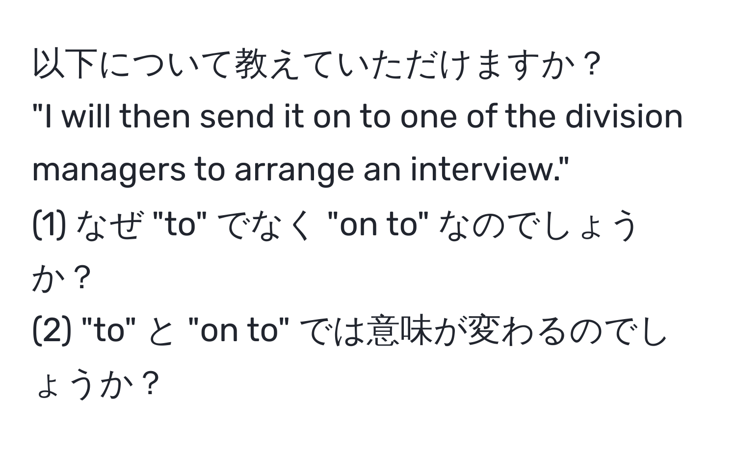 以下について教えていただけますか？  
"I will then send it on to one of the division managers to arrange an interview."  
(1) なぜ "to" でなく "on to" なのでしょうか？  
(2) "to" と "on to" では意味が変わるのでしょうか？