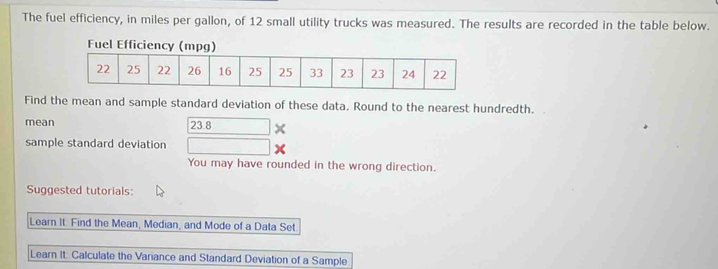 The fuel efficiency, in miles per gallon, of 12 small utility trucks was measured. The results are recorded in the table below. 
Fuel Efficie 
Find the mean and sample standard deviation of these data. Round to the nearest hundredth. 
mean 23.8 □ x
sample standard deviation □ 
You may have rounded in the wrong direction. 
Suggested tutorials: 
Learn It. Find the Mean, Median, and Mode of a Data Set 
Learn It: Calculate the Variance and Standard Deviation of a Sample