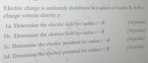 Electric charge is uniformly distributed to a sphere of radius R, with a 
charge volume density ρ. 
1a. Determine the electric field for radius r>R [10 points] 
1b. Determine the electric field for radius r [10 points] 
1c. Determine the electric potential for radius r>R [10 points] 
1d. Determine the electric potential for radius r [10 points]