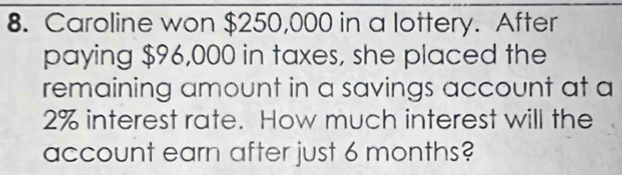 Caroline won $250,000 in a lottery. After 
paying $96,000 in taxes, she placed the 
remaining amount in a savings account at a
2% interest rate. How much interest will the 
account earn after just 6 months?