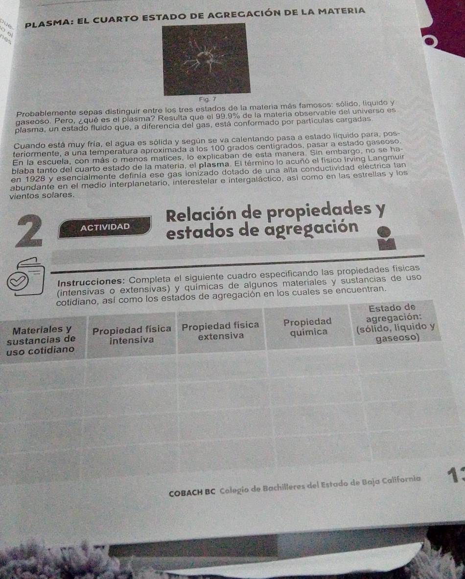 Jue PLASMA: El CUARTO EStado de AGREgación de la mAteria 
o e 
nes 
Probablemente sepas distinguir entre los tres estados de la materia más famosos: sólido, liquido y 
gaseoso. Pero, ¿qué es el plasma? Resulta que el 99.9% de la materia observable del universo es 
plasma, un estado fluido que, a diferencia del gas, está conformado por partículas cargadas 
Cuando está muy fría, el agua es sólida y según se va calentando pasa a estado líquido para, pos 
teriormente, a una temperatura aproximada a los 100 grados centigrados, pasar a estado gaseoso 
En la escuela, con más o menos matices, lo explicaban de esta manera. Sin embargo, no se ha- 
blaba tanto del cuarto estado de la materia, el plasma. El término lo acuñó el físico Irving Langmuín 
en 1928 y esencialmente definía ese gas ionizado dotado de una alta conductividad eléctrica tan 
abundante en el medio interplanetario, interestelar e intergaláctico, así como en las estrellas y los 
vientos solares. 
Relación de propiedades y 
2 ACTIVIDAD estados de agregación 
Instrucciones: Completa el siguiente cuadro especificando las propiedades físicas 
(intensivas o extensivas) y químicas de algunos materiales y sustancias de uso 
en los cuales se encuentran. 
u 
s 
COBACH BC Colegio de Bachiller: