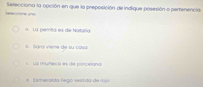 Selecciona la opción en que la preposición de indique posesión o pertenencia.
Seleccione una:
a. La perrita es de Natalia
b. Sara viene de su casa
c. La muñeca es de porcelana
4. Esmeralda llegó vestida de rojo