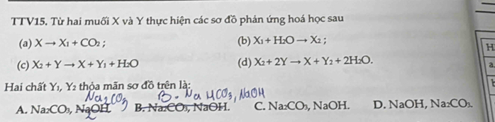 TTV15. Từ hai muối X và Y thực hiện các sơ đồ phản ứng hoá học sau
(a) Xto X_1+CO_2; (b) X_1+H_2Oto X_2; 
H
(c) X_2+Yto X+Y_1+H_2O (d) X_2+2Yto X+Y_2+2H_2O. 
a.
Hai chất Y_1, Y_2 thỏa mãn sơ đồ trên là:
A. Na_2CO_3, , NaO a B. Na₂CO₃, NaOH. C. Na_2CO_3, , Na O I. D. NaOH, Na_2CO_3.