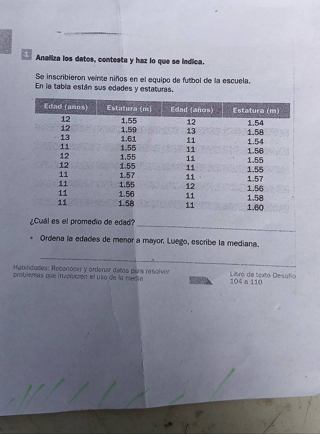 Analiza los datos, contesta y haz lo que se indica. 
Se inscribieron veinte niños en el equipo de futbol de la escuela. 
En la tabla están sus edades y estaturas. 
¿Cuál es el promedio de edad? 
Ordena la edades de menor a mayor. Luego, escribe la mediana. 
Habilidades: Reconocer y ordenar datos para resolver Libro de texto Desafío 
problémas que involucren el uso de la media
104 a 110