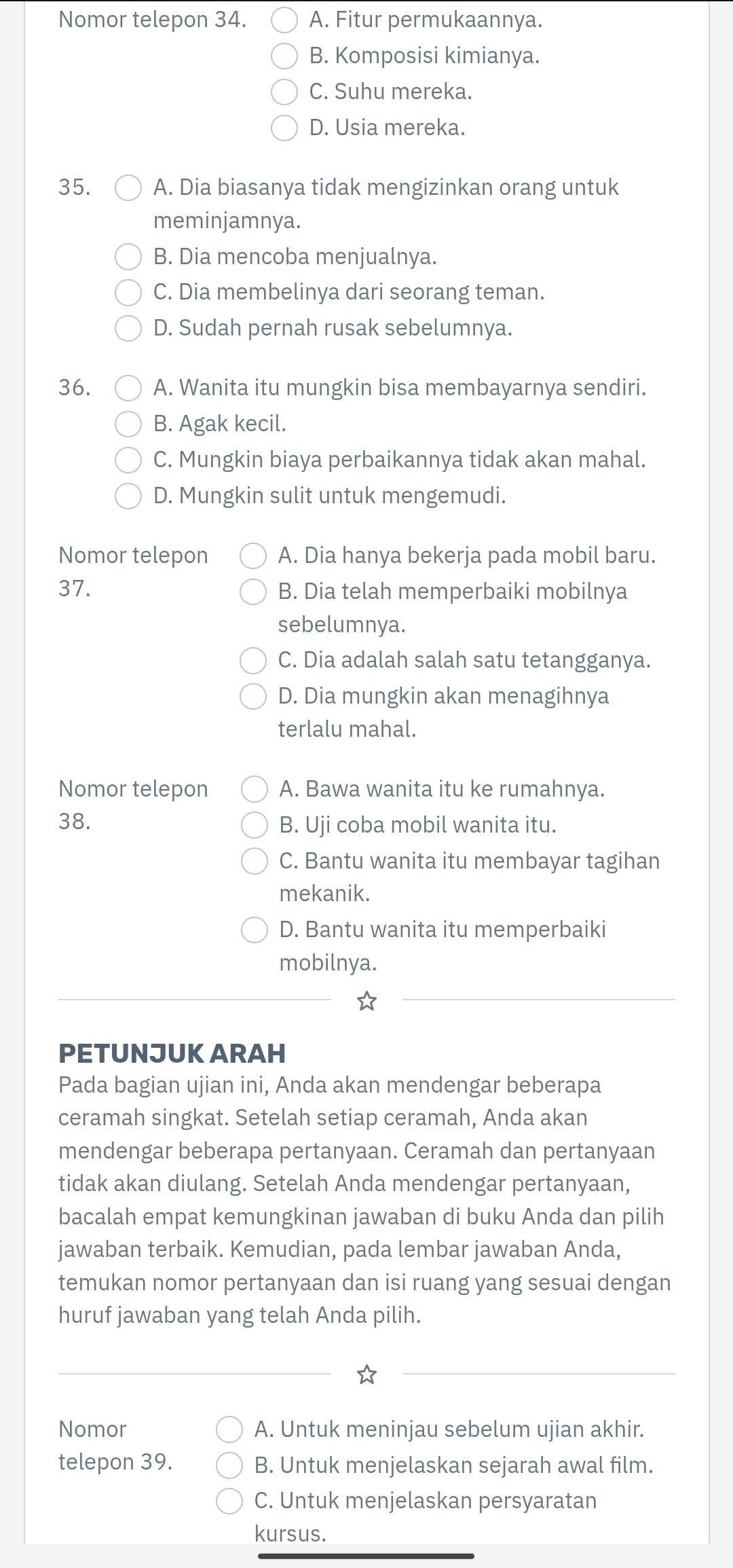 Nomor telepon 34. A. Fitur permukaannya.
B. Komposisi kimianya.
C. Suhu mereka.
D. Usia mereka.
35. A. Dia biasanya tidak mengizinkan orang untuk
meminjamnya.
B. Dia mencoba menjualnya.
C. Dia membelinya dari seorang teman.
D. Sudah pernah rusak sebelumnya.
36. A. Wanita itu mungkin bisa membayarnya sendiri.
B. Agak kecil.
C. Mungkin biaya perbaikannya tidak akan mahal.
D. Mungkin sulit untuk mengemudi.
Nomor telepon A. Dia hanya bekerja pada mobil baru.
37. B. Dia telah memperbaiki mobilnya
sebelumnya.
C. Dia adalah salah satu tetangganya.
D. Dia mungkin akan menagihnya
terlalu mahal.
Nomor telepon A. Bawa wanita itu ke rumahnya.
38. B. Uji coba mobil wanita itu.
C. Bantu wanita itu membayar tagihan
mekanik.
D. Bantu wanita itu memperbaiki
mobilnya.
PETUNJUK ARAH
Pada bagian ujian ini, Anda akan mendengar beberapa
ceramah singkat. Setelah setiap ceramah, Anda akan
mendengar beberapa pertanyaan. Ceramah dan pertanyaan
tidak akan diulang. Setelah Anda mendengar pertanyaan,
bacalah empat kemungkinan jawaban di buku Anda dan pilih
jawaban terbaik. Kemudian, pada lembar jawaban Anda,
temukan nomor pertanyaan dan isi ruang yang sesuai dengan
huruf jawaban yang telah Anda pilih.
Nomor A. Untuk meninjau sebelum ujian akhir.
telepon 39. B. Untuk menjelaskan sejarah awal film.
C. Untuk menjelaskan persyaratan
kursus.