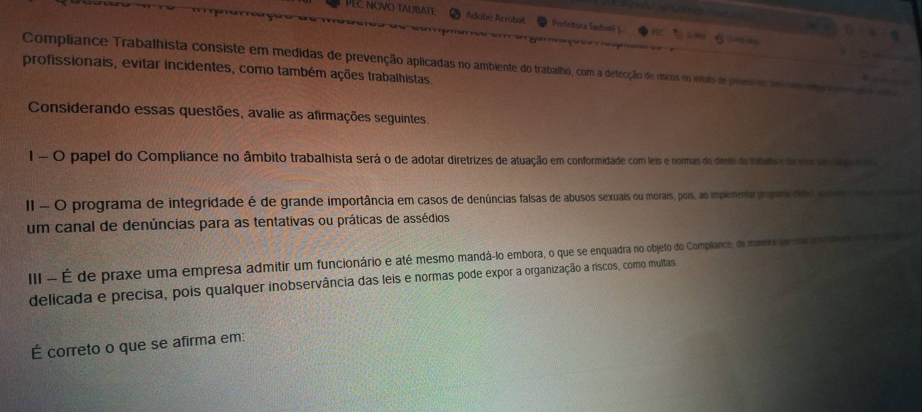 PEC NOVO TAUBATE Adobe Acrobat Prefeitura Taubasté 
Compliance Trabalhista consiste em medidas de prevenção aplicadas no ambiente do trabalho, com a detecção de riscos no infulto de prevem os sm raos so opongaa to 
profissionais, evitar incidentes, como também ações trabalhistas. 
Considerando essas questões, avalie as afirmações seguintes. 
I - O papel do Compliance no âmbito trabalhista será o de adotar diretrizes de atuação em conformidade com leis e normas do direão do fabuhs e dor slorto al d e e 
I - O programa de integridade é de grande importância em casos de denúncias falsas de abusos sexuais ou morais, pois, ao implementar prognara cnisld 
um canal de denúncias para as tentativas ou práticas de assédios 
III - É de praxe uma empresa admitir um funcionário e até mesmo mandá-lo embora, o que se enquadra no objeto do Compiliance, de maneira que cs pmr 
delicada e precisa, pois qualquer inobservância das leis e normas pode expor a organização a riscos, como multas. 
É correto o que se afirma em: