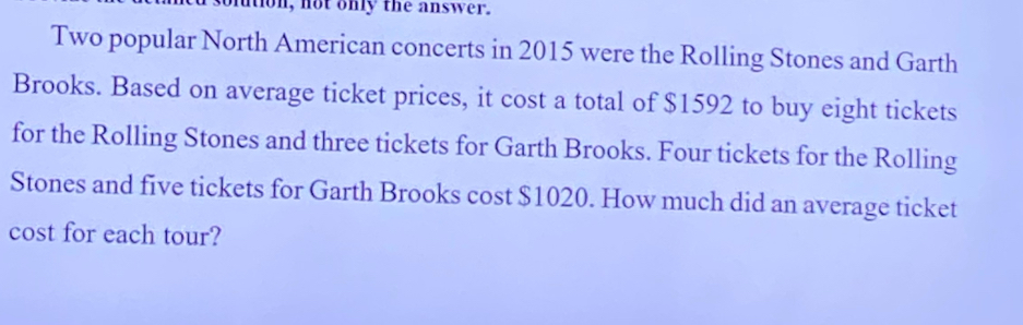 nution, not only the answer. 
Two popular North American concerts in 2015 were the Rolling Stones and Garth 
Brooks. Based on average ticket prices, it cost a total of $1592 to buy eight tickets 
for the Rolling Stones and three tickets for Garth Brooks. Four tickets for the Rolling 
Stones and five tickets for Garth Brooks cost $1020. How much did an average ticket 
cost for each tour?