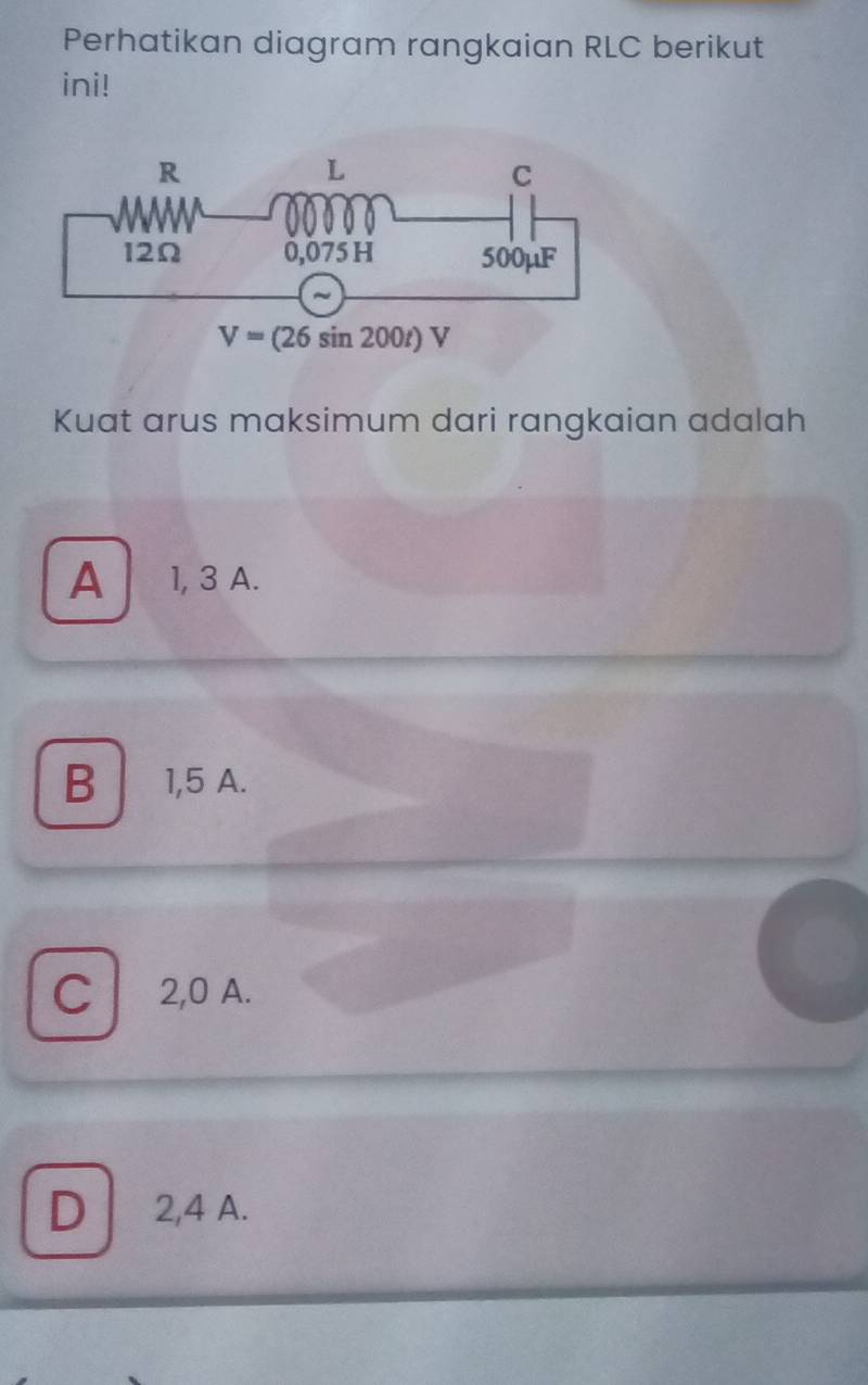 Perhatikan diagram rangkaian RLC berikut
ini!
Kuat arus maksimum dari rangkaian adalah
A 1, 3 A.
B 1,5 A.
C 2,0 A.
D 2,4 A.