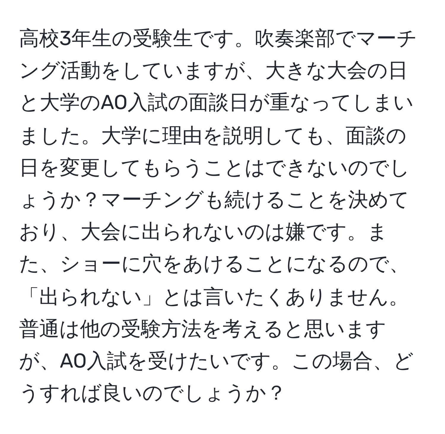 高校3年生の受験生です。吹奏楽部でマーチング活動をしていますが、大きな大会の日と大学のAO入試の面談日が重なってしまいました。大学に理由を説明しても、面談の日を変更してもらうことはできないのでしょうか？マーチングも続けることを決めており、大会に出られないのは嫌です。また、ショーに穴をあけることになるので、「出られない」とは言いたくありません。普通は他の受験方法を考えると思いますが、AO入試を受けたいです。この場合、どうすれば良いのでしょうか？