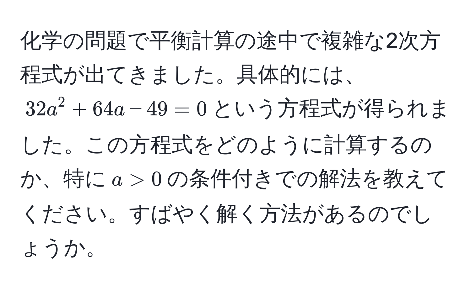 化学の問題で平衡計算の途中で複雑な2次方程式が出てきました。具体的には、$32a^2 + 64a - 49 = 0$という方程式が得られました。この方程式をどのように計算するのか、特に$a > 0$の条件付きでの解法を教えてください。すばやく解く方法があるのでしょうか。