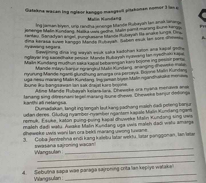 Gatekna wacan ing ngisor kanggo mangsuli pitakonan nomor 3 lan 
Malin Kundang
Ing jaman biyen, urip randha jenenge Mande Rubayah lan anak lanang
jenenge Malin Kundang, Nalika uwis gedhe, Malin pamit marang ibune kangg, Pr
rantau. Sanadyan angel, pungkasane Mande Rubayah lila anake lunga. Dina
dina kerasa suwe kanggo Mande Rubayah. Saben esuk Ian sore dhewek A
nyawang segara.
Sawijining dina ing wayah esuk saka kadohan katon ana kapal gedhe
nglayar ing sacedhake pesisir. Mande Rubayah nyawang Ian nyedhaki kapa
Malin Kundang mudhun saka kapal bebarengan karo bojone ing pesisir pantai
Mande mlayu banjur ngrangkul Malin Kundang, ananging dheweke malah
nyurung Mande nganti glundhung amarga ora percaya. Bojone Malin Kundang
uga nesu marang Malin Kundang. Ing jaman biyen Malin ngandhakake menawa
ibune iku bangsawan lan sak drajat karo bojone.
Atine Mande Rubayah kelara-lara. Dheweke ora nyana menawa anak
lanang sing ditresnani tegel marang ibune dhewe. Dheweke banjur dedonga
kanthi ati nelangsa.
Dumadakan, langit ing tengah laut kang padhang maleh dadi peteng banjur
udan deres. Gludug nyamber-nyamber ngantem kapale Malin Kundang nganti
remuk. Esuke, katon puing-puing kapal dhuweke Malin Kundang sing uws
maleh dadi watu. Awake Malin Kundang uga uwis maleh dadi watu amarga
dheweke uwis wani lan ora bekti marang uwong tuwane.
3. Coba jlentrehna endi kang kalebu latar wektu, latar panggonan, Ian latar
_
swasana sajroning wacan!
_
Wangsulan :
_
_
4. Sebutna sapa wae paraga sajroning crita Ian kepiye watake!
Wangsulan :
_