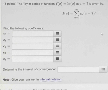 The Taylor series of function f(x)=ln (x) at a=7 is given by:
f(x)=sumlimits _(n=0)^(∈fty)c_n(x-7)^n
Find the following coefficients
Determine the interval of convergence: □
Note: Give your answer in interval notation