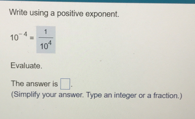 Write using a positive exponent.
10^(-4)= 1/10^4 
Evaluate. 
The answer is □. 
(Simplify your answer. Type an integer or a fraction.)