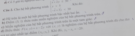 Có 5 giá trị nguyễn 
Câu 2. Cho hệ bắt phương trình beginarrayl x+2y≤ 30 y>5 -x+3y<30endarray.. Khi đó: 
a) Hệ trên là một hc^2 bắt phương trình bậc nhất hai ẩn. 
e) Miễn nghiệm của b) Điểm (3;1) thỏa mãn miên nghiệm của hệ bắt phương trình trên.
hsqrt[3]() bắt phương trình trên là một tam giác. A 
d) Biểu thức F(x;y)=x-2y với (x,y) là nghiệm của hệ bất phương trình đã cho đạt 5 
tả tị nhó nhất tại điểm (x_0:y_0). Khi đó, y_0-x_0=-20.
∠ LPb°