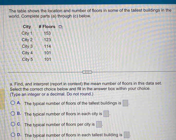 The table shows the location and number of floors in some of the tallest buildings in the
world. Complete parts (a) through (c) below.
City # Floors
City 1 153
City 2 123
City 3 114
City 4 101
City 5 101
a. Find, and interpret (report in context) the mean number of floors in this data set.
Select the correct choice below and fill in the answer box within your choice.
(Type an integer or a decimal. Do not round.)
A. The typical number of floors of the tallest buildings is □.
B. The typical number of floors in each city is □.
C. The typical number of floors per city is □.
D. The typical number of floors in each tallest building is □.