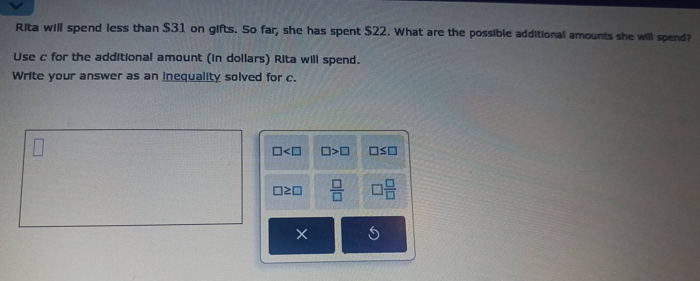 Rita will spend less than $31 on gifts. So far, she has spent $22. What are the possible additional amounts she will spend?
Use c for the additional amount (in dollars) Rita will spend.
Write your answer as an inequality solved for c.
□ □ >□ □ ≤ □
□ ≥ □  □ /□   □  □ /□  
S