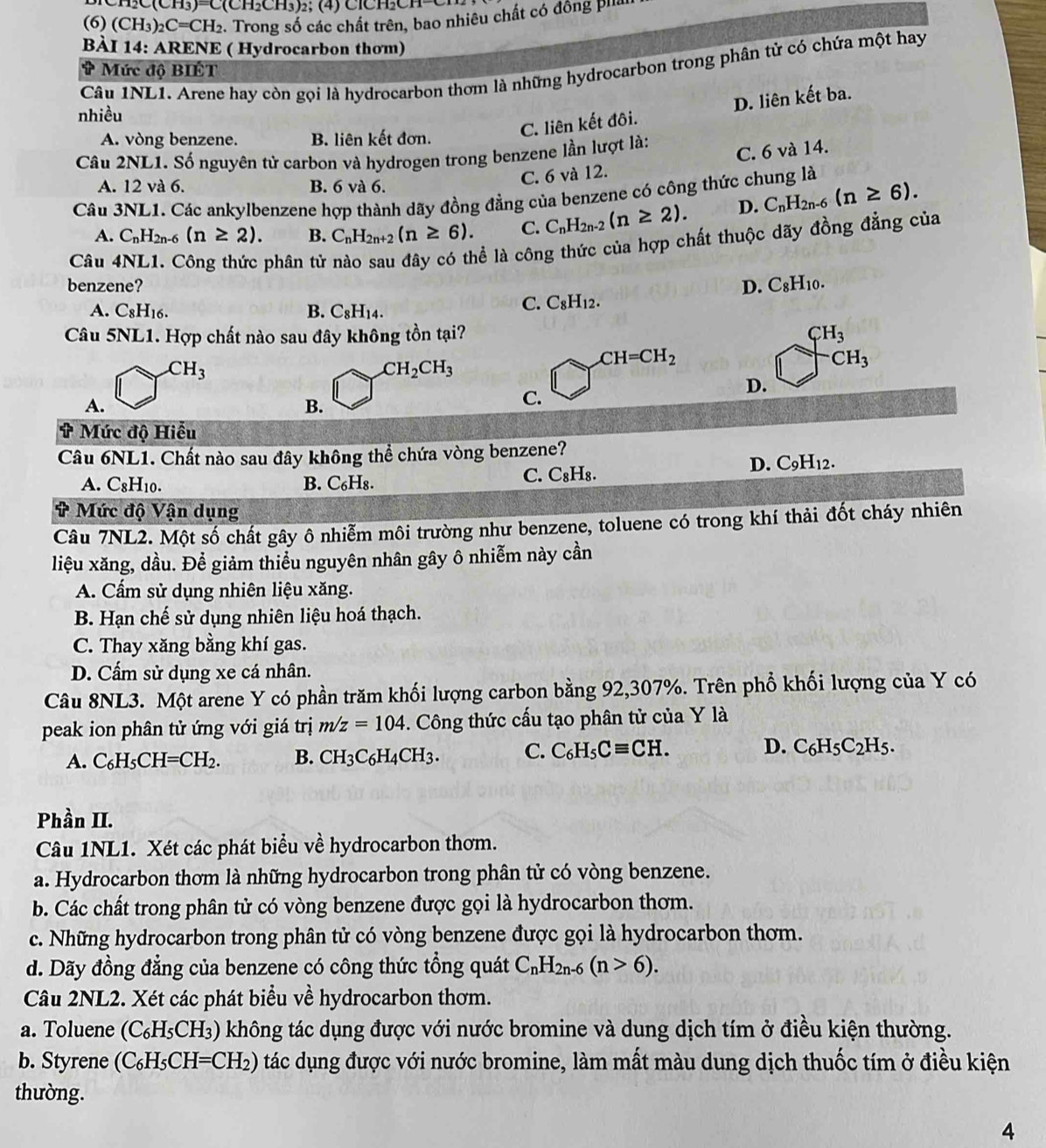 C(CH_3)=C(CH_2CH_3)_2; (4) ClCHCH-
(6) (CH_3)_2C=CH_2 2. Trong số các chất trên, bao nhiêu chất có đồng phía
BÀI 14: ARENE ( Hydrocarbon thơm)
Câu INL1. Arene hay còn gọi là hydrocarbon thơm là những hydrocarbon trong phân tử có chứa một hay
* Mức độ BIÉT
C. liên kết đôi. D. liên kết ba.
nhiều
A. vòng benzene. B. liên kết đơn.
Câu 2NL1. Số nguyên tử carbon và hydrogen trong benzene lần lượt là:
A. 12 và 6. B. 6 và 6.
C. 6 và 12. C. 6 và 14.
Câu 3NL1. Các ankylbenzene hợp thành dãy đồng đẳng của benzene có công thức chung là
A. C_nH_2n-6(n≥ 2). B. C_nH_2n+2(n≥ 6). C. C_nH_2n-2(n≥ 2). D. C_nH_2n-6(n≥ 6).
Câu 4NL1. Công thức phân tử nào sau đây có thể là công thức của hợp chất thuộc dãy đồng đẳng của
benzene? D. C_8H_10.
A. C8H16. B. C_8H_14.
C. C_8H_12.
Câu 5NL1. Hợp chất nào sau đây không tồn tại? CH_3
CH_3
CH_2CH_3
CH=CH_2
CH_3
D.
A.
B.
C.
# Mức độ Hiểu
Câu 6NL1. Chất nào sau đây không thể chứa vòng benzene?
A. C_8H_10. B. C₆H₈.
C. C_8H_8.
D. C_9H_12.
# Mức độ Vận dụng
Câu 7NL2. Một số chất gây ô nhiễm môi trường như benzene, toluene có trong khí thải đốt cháy nhiên
liệu xăng, dầu. Để giảm thiểu nguyên nhân gây ô nhiễm này cần
A. Cấm sử dụng nhiên liệu xăng.
B. Hạn chế sử dụng nhiên liệu hoá thạch.
C. Thay xăng bằng khí gas.
D. Cấm sử dụng xe cá nhân.
Câu 8NL3. Một arene Y có phần trăm khối lượng carbon bằng 92,307%. Trên phổ khối lượng của Y có
peak ion phân tử ứng với giá trị m/z=104. Công thức cấu tạo phân tử của Y là
A. C_6H_5CH=CH_2. B. CH_3C_6H_4CH_3. C. C_6H_5Cequiv CH. D. C_6H_5C_2H_5.
Phần II.
Câu 1NL1. Xét các phát biểu về hydrocarbon thơm.
a. Hydrocarbon thơm là những hydrocarbon trong phân tử có vòng benzene.
b. Các chất trong phân tử có vòng benzene được gọi là hydrocarbon thơm.
c. Những hydrocarbon trong phân tử có vòng benzene được gọi là hydrocarbon thơm.
d. Dãy đồng đẳng của benzene có công thức tổng quát C_nH_2n-6(n>6).
Câu 2NL2. Xét các phát biểu về hydrocarbon thơm.
a. Toluene (C_6H_5CH_3) không tác dụng được với nước bromine và dung dịch tím ở điều kiện thường.
b. Styrene (C_6H_5CH=CH_2) tác dụng được với nước bromine, làm mất màu dung dịch thuốc tím ở điều kiện
thường.
4