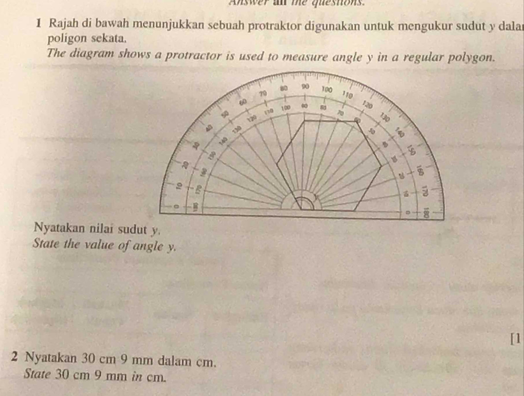 Answer an me quesnons
1 Rajah di bawah menunjukkan sebuah protraktor digunakan untuk mengukur sudut y dala
poligon sekata.
The diagram shows a protractor is used to measure angle y in a regular polygon.
Nyatakan nilai sudut y.
State the value of angle y.
[1
2 Nyatakan 30 cm 9 mm dalam cm.
State 30 cm 9 mm in cm.