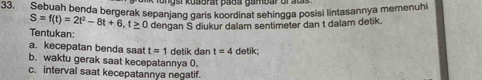 lungsi kuadrat pada gambar ol alas. 
33. Sebuah benda bergerak sepanjang garis koordinat sehingga posisi lintasannya memenuhi
S=f(t)=2t^2-8t+6, t≥ 0 dengan S diukur dalam sentimeter dan t dalam detik. 
Tentukan: 
a. kecepatan benda saat t=1 detik dan t=4 detik; 
b. waktu gerak saat kecepatannya 0, 
c. interval saat kecepatannya negatif.