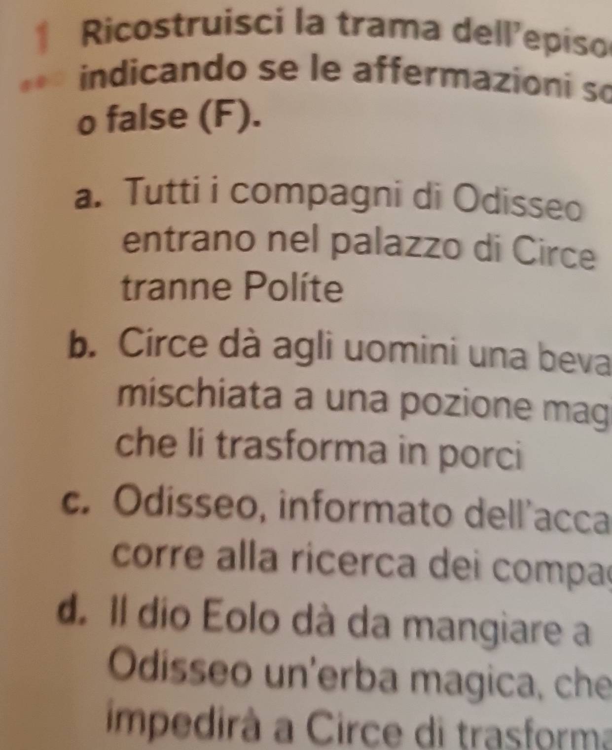 Ricostruisci la trama dell'episo
indicando se le affermazioni so
o false (F).
a. Tutti i compagni di Odisseo
entrano nel palazzo di Circe
tranne Políte
b. Circe dà agli uomini una beva
mischiata a una pozione mag
che li trasforma in porci
c. Odisseo, informato dell’acca
corre alla ricerca dei compa
d Il dio Eolo dà da mangiare a
Odisseo un'erba magica, che
impedirà a Circe di trasforma