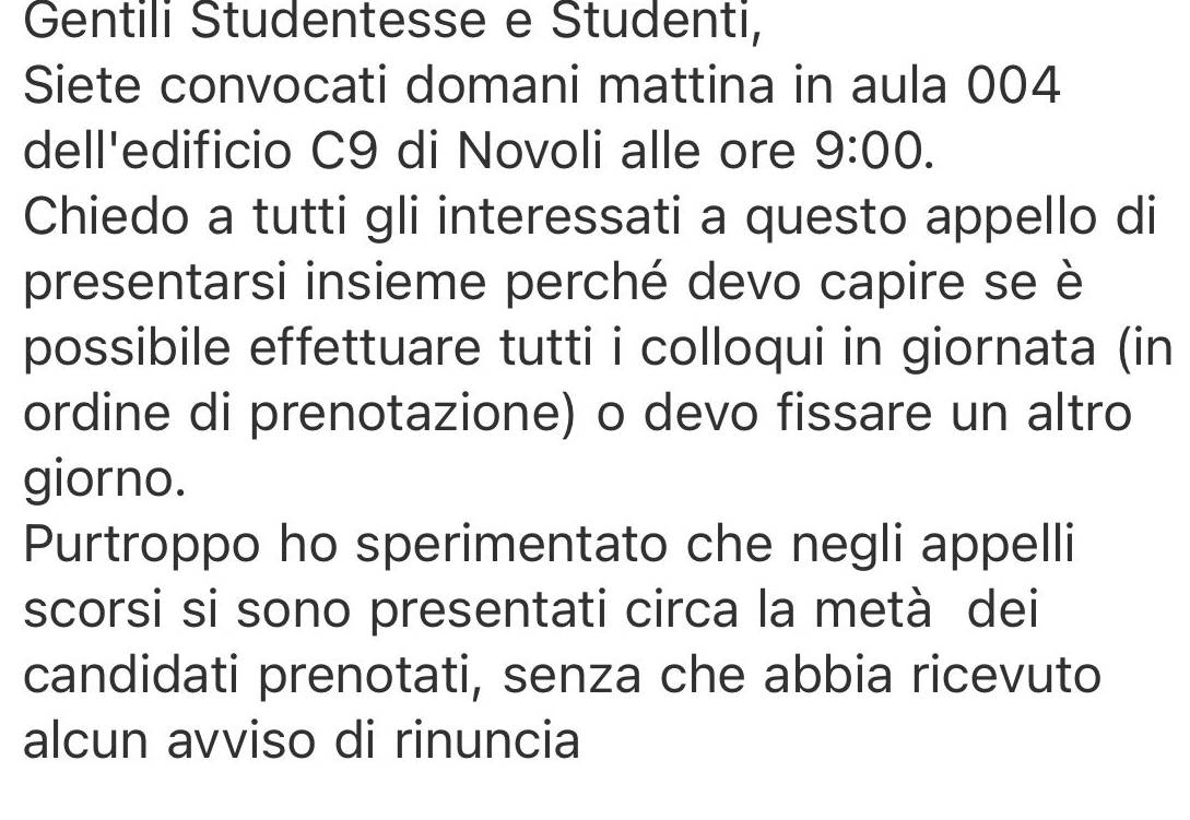 Gentili Studentesse e Studenti, 
Siete convocati domani mattina in aula 004
dell'edificio C9 di Novoli alle ore 9:00. 
Chiedo a tutti gli interessati a questo appello di 
presentarsi insieme perché devo capire se è 
possibile effettuare tutti i colloqui in giornata (in 
ordine di prenotazione) o devo fissare un altro 
giorno. 
Purtroppo ho sperimentato che negli appelli 
scorsi si sono presentati circa la metà dei 
candidati prenotati, senza che abbia ricevuto 
alcun avviso di rinuncia