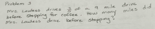 Problem 3 
Mrs. Lowless drives  3/5  of a q mile drive 
before stopping for coffee, How many miles did 
Mrs. Lawless drive before stopping?