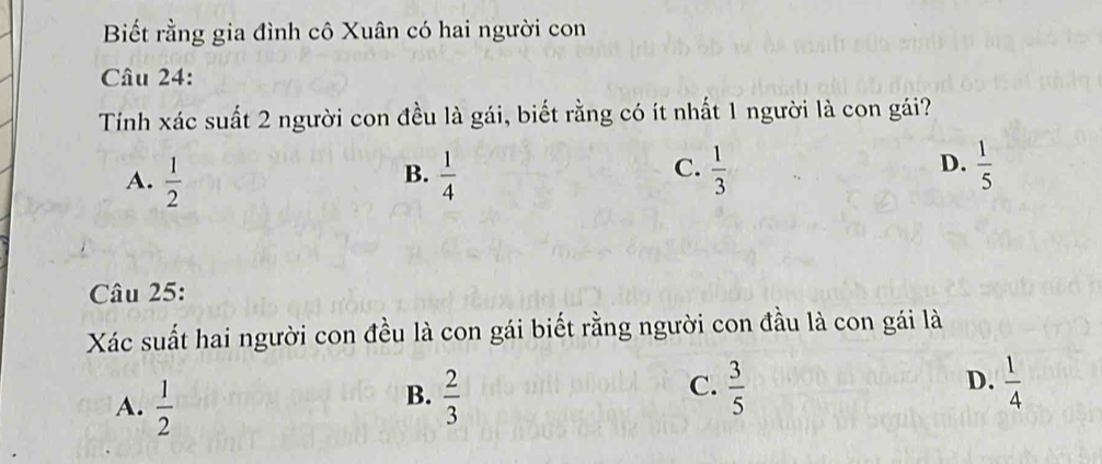 Biết rằng gia đình cô Xuân có hai người con
Câu 24:
Tính xác suất 2 người con đều là gái, biết rằng có ít nhất 1 người là con gái?
A.  1/2   1/4   1/3   1/5 
B.
C.
D.
Câu 25:
Xác suất hai người con đều là con gái biết rằng người con đầu là con gái là
C.
A.  1/2   2/3   3/5  D.  1/4 
B.