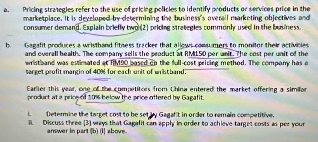 Pricing strategies refer to the use of pricing policies to identify products or services price in the 
marketplace. It is developed by determining the business's overall marketing objectives and 
consumer demand. Explain briefly two (2) pricing strategies commonly used in the business. 
b. Gagafit produces a wristband fitness tracker that allows consumers to monitor their activities 
and overall health. The company sells the product at RM150 per unit. The cost per unit of the 
wristband was estimated at RM90 based on the full-cost pricing method. The company has a 
target profit margin of 40% for each unit of wristband. 
Earlier this year, one of the competitors from China entered the market offering a similar 
product at a price of 10% below the price offered by Gagafit. 
i. Determine the target cost to be set by Gagafit in order to remain competitive. 
ii. Discuss three (3) ways that Gagafit can apply in order to achieve target costs as per your 
answer in part (b) (i) above.