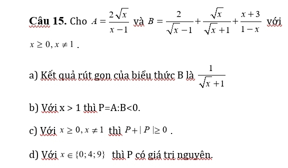 Cho A= 2sqrt(x)/x-1  yà B= 2/sqrt(x)-1 + sqrt(x)/sqrt(x)+1 + (x+3)/1-x  với
x≥ 0, x!= 1.
a) Kết quả rút gọn của biểu thức B là  1/sqrt(x)+1 
b) Với x>1 thì P=A:B<0</tex>. 
c) Với x≥ 0, x!= 1 thì P+|P|≥ 0. 
d) Với x∈  0;4;9 thì P có giá trị nguyên.