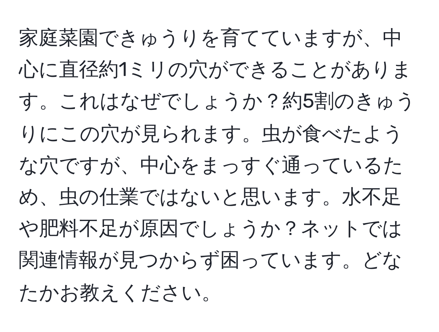 家庭菜園できゅうりを育てていますが、中心に直径約1ミリの穴ができることがあります。これはなぜでしょうか？約5割のきゅうりにこの穴が見られます。虫が食べたような穴ですが、中心をまっすぐ通っているため、虫の仕業ではないと思います。水不足や肥料不足が原因でしょうか？ネットでは関連情報が見つからず困っています。どなたかお教えください。