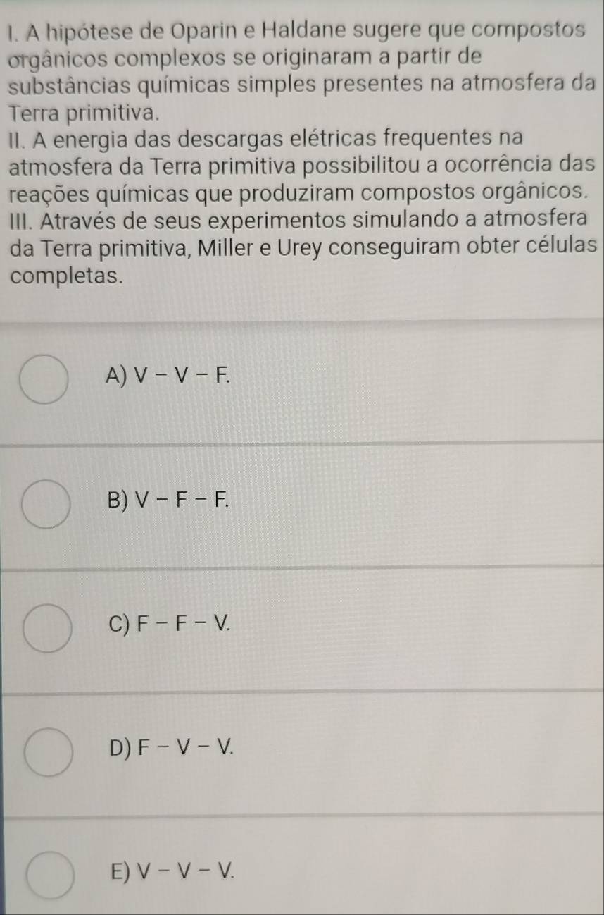 A hipótese de Oparin e Haldane sugere que compostos
orgânicos complexos se originaram a partir de
substâncias químicas simples presentes na atmosfera da
Terra primitiva.
II. A energia das descargas elétricas frequentes na
atmosfera da Terra primitiva possibilitou a ocorrência das
reações químicas que produziram compostos orgânicos.
III. Através de seus experimentos simulando a atmosfera
da Terra primitiva, Miller e Urey conseguiram obter células
completas.
A) V-V-F.
B) V-F-F.
C) F-F-V.
D) F-V-V.
E) V-V-V.