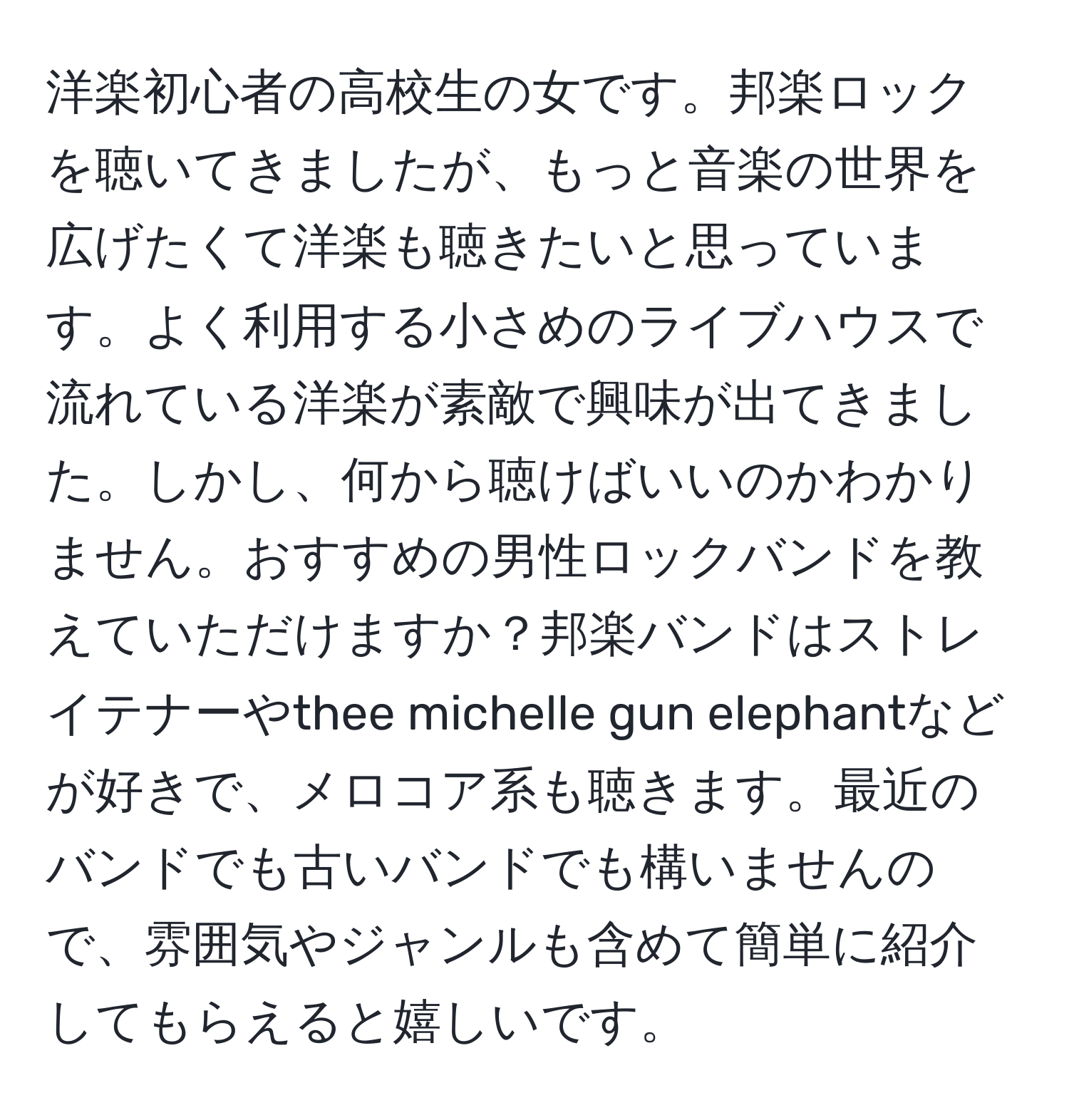 洋楽初心者の高校生の女です。邦楽ロックを聴いてきましたが、もっと音楽の世界を広げたくて洋楽も聴きたいと思っています。よく利用する小さめのライブハウスで流れている洋楽が素敵で興味が出てきました。しかし、何から聴けばいいのかわかりません。おすすめの男性ロックバンドを教えていただけますか？邦楽バンドはストレイテナーやthee michelle gun elephantなどが好きで、メロコア系も聴きます。最近のバンドでも古いバンドでも構いませんので、雰囲気やジャンルも含めて簡単に紹介してもらえると嬉しいです。