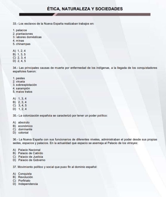 ÉTICA, NATURALEZA Y SOCIEDADES
33.- Los esclavos de la Nueva España realizaban trabajos en:
1. palacios
2. plantaciones
3. labores domésticas
4. minas
5. chinampas
A) 1, 2, 4
B) 1, 3, 5
C) 2, 3, 4
D) 2, 4, 5
34.- Las principales causas de muerte por enfermedad de los indígenas, a la llegada de los conquistadores
españoles fueron:
1. pestes
2. viruela
3. sobrexplotación
4. sarampión
5. malos tratos
A) 1, 3, 4
B) 2, 3, 4
C) 3, 4, 5
D) 1, 2, 4
35.- La colonización española se caracterizó por tener un poder político:
A) absoluto
B) económico
C) dominante
D) colonial
36.- La Nueva España con sus funcionarios de diferentes niveles, administraban el poder desde sus propias
sedes, espacios y palacios. En la actualidad que espacio se asemeja al Palacio de los virreyes:
A) Palacio Nacional
B) Palacio de Cabildo
C) Palacio de Justicia
D) Palacio de Gobierno
37. Movimiento político y social que puso fin al dominio español:
A) Conquista
B) Revolución
C) Porfiriato
D) Independencia